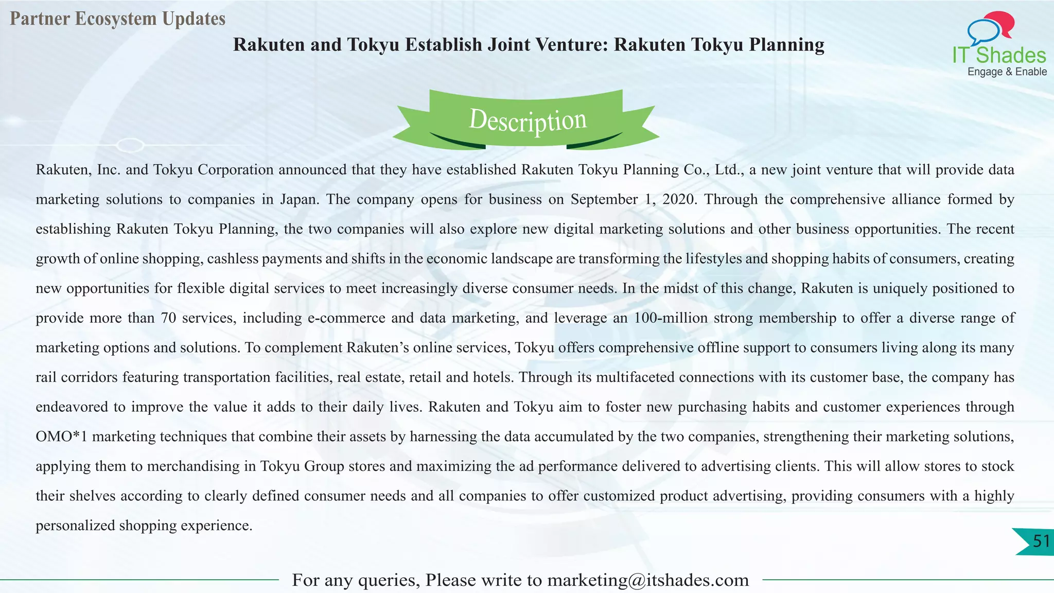 Partner Ecosystem Updates
IT Shades
Engage & Enable
Rakuten and Tokyu Establish Joint Venture: Rakuten Tokyu Planning
For any queries, Please write to marketing@itshades.com
51
Rakuten, Inc. and Tokyu Corporation announced that they have established Rakuten Tokyu Planning Co., Ltd., a new joint venture that will provide data
marketing solutions to companies in Japan. The company opens for business on September 1, 2020. Through the comprehensive alliance formed by
establishing Rakuten Tokyu Planning, the two companies will also explore new digital marketing solutions and other business opportunities. The recent
growth of online shopping, cashless payments and shifts in the economic landscape are transforming the lifestyles and shopping habits of consumers, creating
new opportunities for flexible digital services to meet increasingly diverse consumer needs. In the midst of this change, Rakuten is uniquely positioned to
provide more than 70 services, including e-commerce and data marketing, and leverage an 100-million strong membership to offer a diverse range of
marketing options and solutions. To complement Rakuten’s online services, Tokyu offers comprehensive offline support to consumers living along its many
rail corridors featuring transportation facilities, real estate, retail and hotels. Through its multifaceted connections with its customer base, the company has
endeavored to improve the value it adds to their daily lives. Rakuten and Tokyu aim to foster new purchasing habits and customer experiences through
OMO*1 marketing techniques that combine their assets by harnessing the data accumulated by the two companies, strengthening their marketing solutions,
applying them to merchandising in Tokyu Group stores and maximizing the ad performance delivered to advertising clients. This will allow stores to stock
their shelves according to clearly defined consumer needs and all companies to offer customized product advertising, providing consumers with a highly
personalized shopping experience.
Description
 