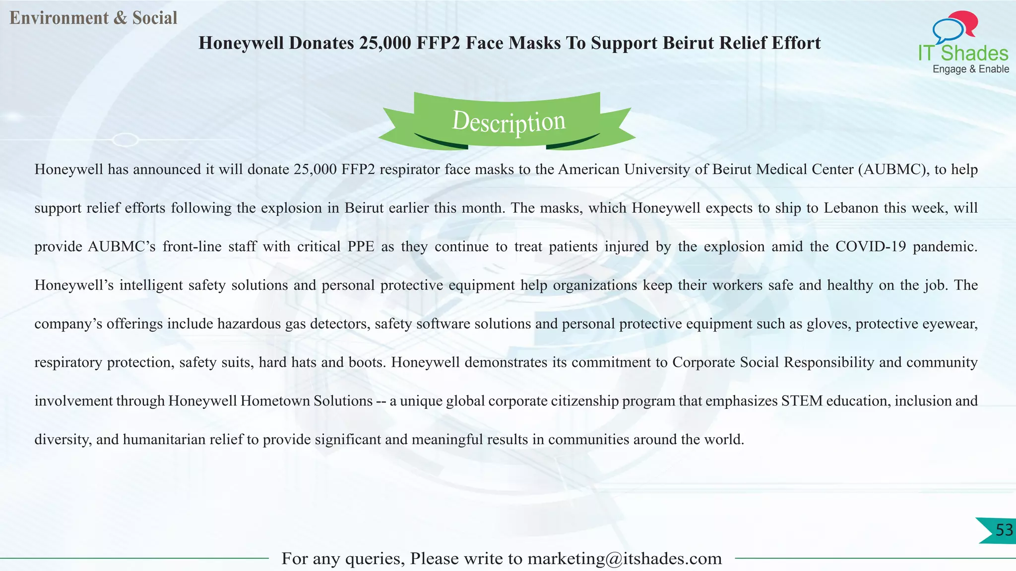 Environment & Social
IT Shades
Engage & Enable
Honeywell Donates 25,000 FFP2 Face Masks To Support Beirut Relief Effort
For any queries, Please write to marketing@itshades.com
53
Honeywell has announced it will donate 25,000 FFP2 respirator face masks to the American University of Beirut Medical Center (AUBMC), to help
support relief efforts following the explosion in Beirut earlier this month. The masks, which Honeywell expects to ship to Lebanon this week, will
provide AUBMC’s front-line staff with critical PPE as they continue to treat patients injured by the explosion amid the COVID-19 pandemic.
Honeywell’s intelligent safety solutions and personal protective equipment help organizations keep their workers safe and healthy on the job. The
company’s offerings include hazardous gas detectors, safety software solutions and personal protective equipment such as gloves, protective eyewear,
respiratory protection, safety suits, hard hats and boots. Honeywell demonstrates its commitment to Corporate Social Responsibility and community
involvement through Honeywell Hometown Solutions -- a unique global corporate citizenship program that emphasizes STEM education, inclusion and
diversity, and humanitarian relief to provide significant and meaningful results in communities around the world.
Description
 
