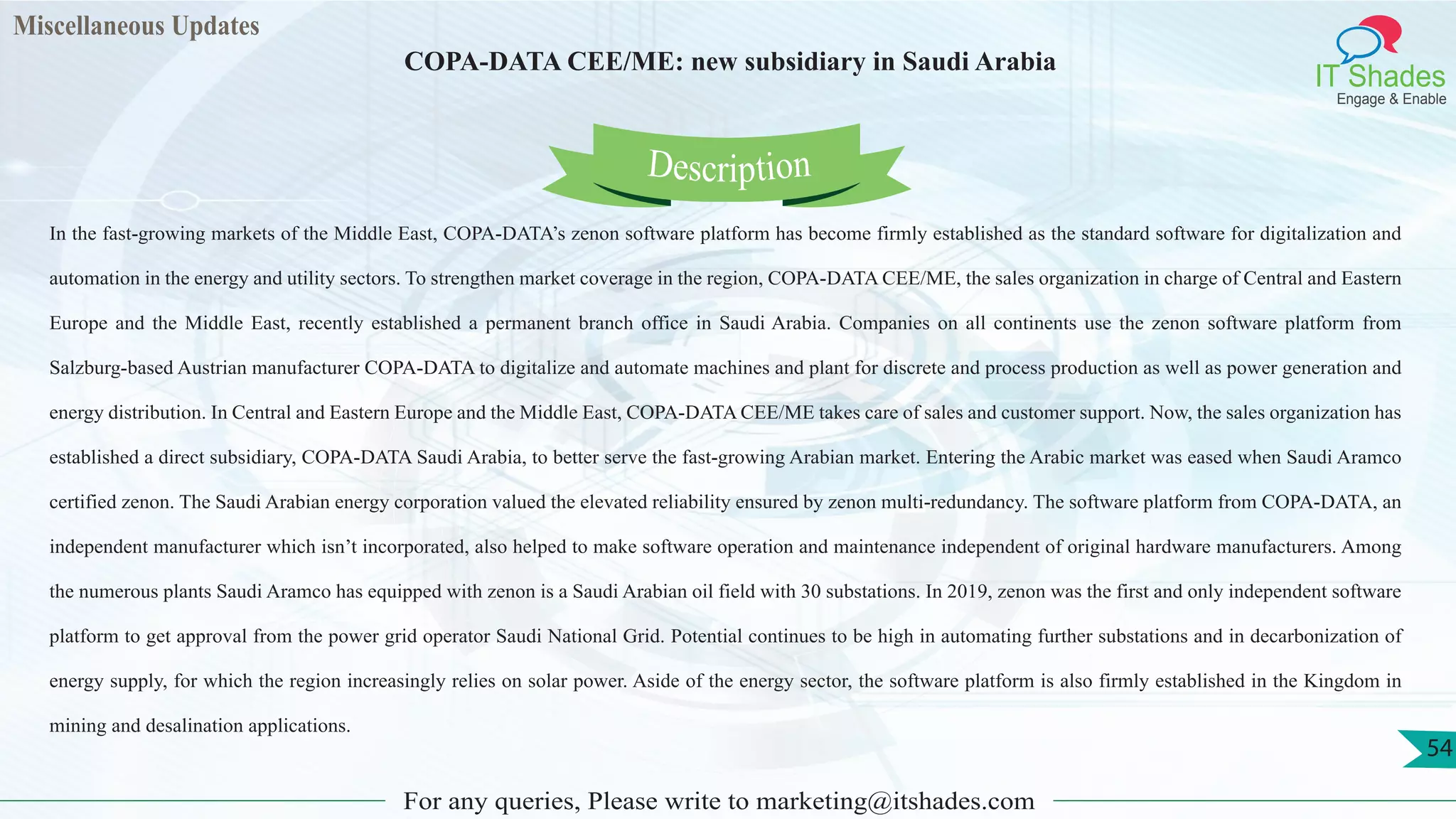 Miscellaneous Updates
IT Shades
Engage & Enable
COPA-DATA CEE/ME: new subsidiary in Saudi Arabia
For any queries, Please write to marketing@itshades.com
54
In the fast-growing markets of the Middle East, COPA-DATA’s zenon software platform has become firmly established as the standard software for digitalization and
automation in the energy and utility sectors. To strengthen market coverage in the region, COPA-DATA CEE/ME, the sales organization in charge of Central and Eastern
Europe and the Middle East, recently established a permanent branch office in Saudi Arabia. Companies on all continents use the zenon software platform from
Salzburg-based Austrian manufacturer COPA-DATA to digitalize and automate machines and plant for discrete and process production as well as power generation and
energy distribution. In Central and Eastern Europe and the Middle East, COPA-DATA CEE/ME takes care of sales and customer support. Now, the sales organization has
established a direct subsidiary, COPA-DATA Saudi Arabia, to better serve the fast-growing Arabian market. Entering the Arabic market was eased when Saudi Aramco
certified zenon. The Saudi Arabian energy corporation valued the elevated reliability ensured by zenon multi-redundancy. The software platform from COPA-DATA, an
independent manufacturer which isn’t incorporated, also helped to make software operation and maintenance independent of original hardware manufacturers. Among
the numerous plants Saudi Aramco has equipped with zenon is a Saudi Arabian oil field with 30 substations. In 2019, zenon was the first and only independent software
platform to get approval from the power grid operator Saudi National Grid. Potential continues to be high in automating further substations and in decarbonization of
energy supply, for which the region increasingly relies on solar power. Aside of the energy sector, the software platform is also firmly established in the Kingdom in
mining and desalination applications.
Description
 