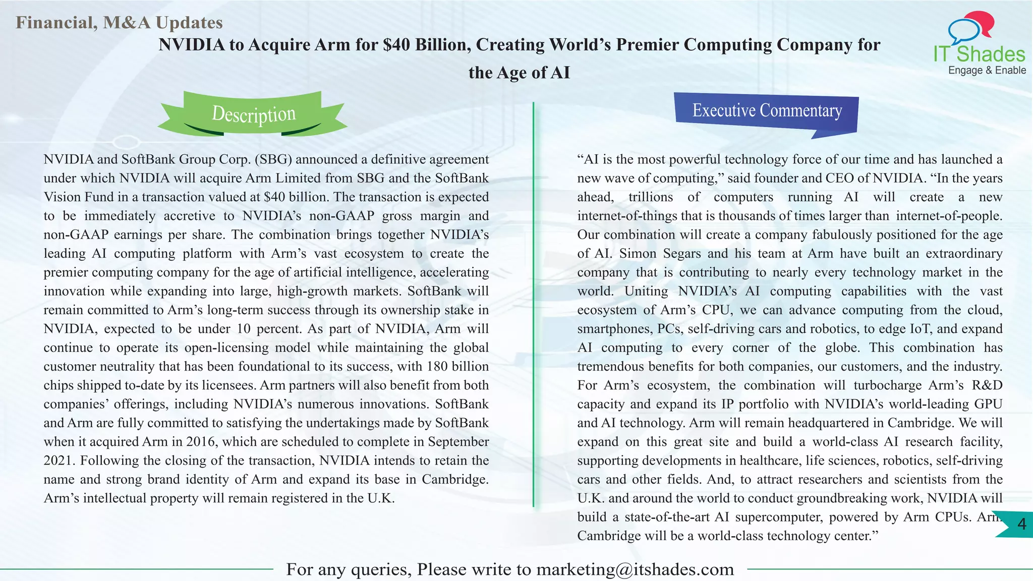 Lorem
ipsum
dolor sit
amet,
consec-
tetuer
Financial, M&A Updates
IT Shades
Engage & Enable
NVIDIA to Acquire Arm for $40 Billion, Creating World’s Premier Computing Company for
the Age of AI
NVIDIA and SoftBank Group Corp. (SBG) announced a definitive agreement
under which NVIDIA will acquire Arm Limited from SBG and the SoftBank
Vision Fund in a transaction valued at $40 billion. The transaction is expected
to be immediately accretive to NVIDIA’s non-GAAP gross margin and
non-GAAP earnings per share. The combination brings together NVIDIA’s
leading AI computing platform with Arm’s vast ecosystem to create the
premier computing company for the age of artificial intelligence, accelerating
innovation while expanding into large, high-growth markets. SoftBank will
remain committed to Arm’s long-term success through its ownership stake in
NVIDIA, expected to be under 10 percent. As part of NVIDIA, Arm will
continue to operate its open-licensing model while maintaining the global
customer neutrality that has been foundational to its success, with 180 billion
chips shipped to-date by its licensees. Arm partners will also benefit from both
companies’ offerings, including NVIDIA’s numerous innovations. SoftBank
and Arm are fully committed to satisfying the undertakings made by SoftBank
when it acquired Arm in 2016, which are scheduled to complete in September
2021. Following the closing of the transaction, NVIDIA intends to retain the
name and strong brand identity of Arm and expand its base in Cambridge.
Arm’s intellectual property will remain registered in the U.K.
Executive Commentary
“AI is the most powerful technology force of our time and has launched a
new wave of computing,” said founder and CEO of NVIDIA. “In the years
ahead, trillions of computers running AI will create a new
internet-of-things that is thousands of times larger than internet-of-people.
Our combination will create a company fabulously positioned for the age
of AI. Simon Segars and his team at Arm have built an extraordinary
company that is contributing to nearly every technology market in the
world. Uniting NVIDIA’s AI computing capabilities with the vast
ecosystem of Arm’s CPU, we can advance computing from the cloud,
smartphones, PCs, self-driving cars and robotics, to edge IoT, and expand
AI computing to every corner of the globe. This combination has
tremendous benefits for both companies, our customers, and the industry.
For Arm’s ecosystem, the combination will turbocharge Arm’s R&D
capacity and expand its IP portfolio with NVIDIA’s world-leading GPU
and AI technology. Arm will remain headquartered in Cambridge. We will
expand on this great site and build a world-class AI research facility,
supporting developments in healthcare, life sciences, robotics, self-driving
cars and other fields. And, to attract researchers and scientists from the
U.K. and around the world to conduct groundbreaking work, NVIDIA will
build a state-of-the-art AI supercomputer, powered by Arm CPUs. Arm
Cambridge will be a world-class technology center.”
For any queries, Please write to marketing@itshades.com
Description
4
 