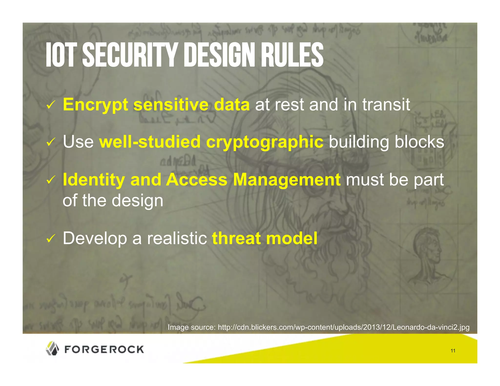 11 
IoT security design rules 
" Encrypt sensitive data at rest and in transit 
" Use well-studied cryptographic building blocks 
" Identity and Access Management must be part 
of the design 
" Develop a realistic threat model 
Image source: http://cdn.blickers.com/wp-content/uploads/2013/12/Leonardo-da-vinci2.jpg 
 