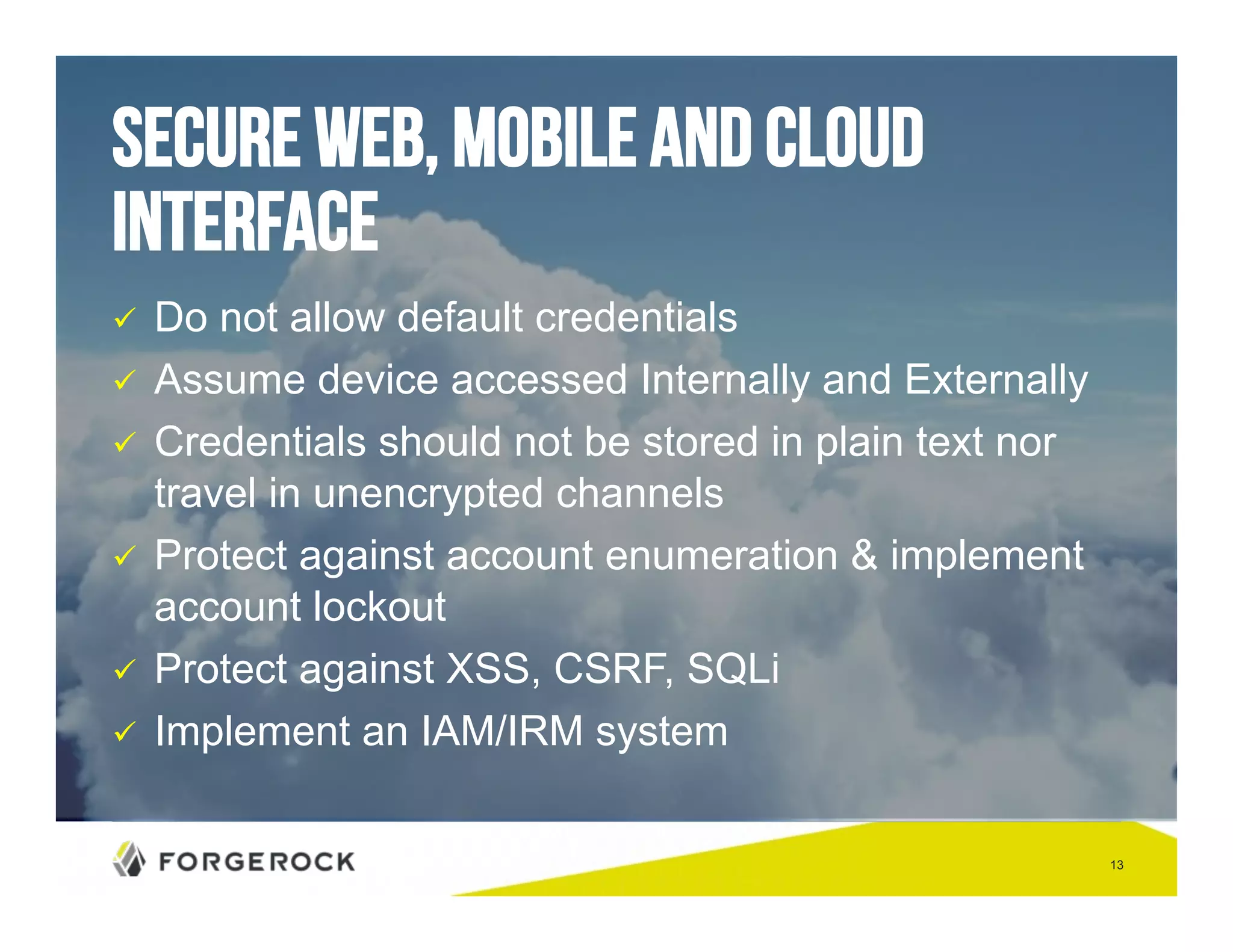 13 
secure Web, Mobile and Cloud 
Interface 
" Do not allow default credentials 
" Assume device accessed Internally and Externally 
" Credentials should not be stored in plain text nor 
travel in unencrypted channels 
" Protect against account enumeration & implement 
account lockout 
" Protect against XSS, CSRF, SQLi 
" Implement an IAM/IRM system 
 