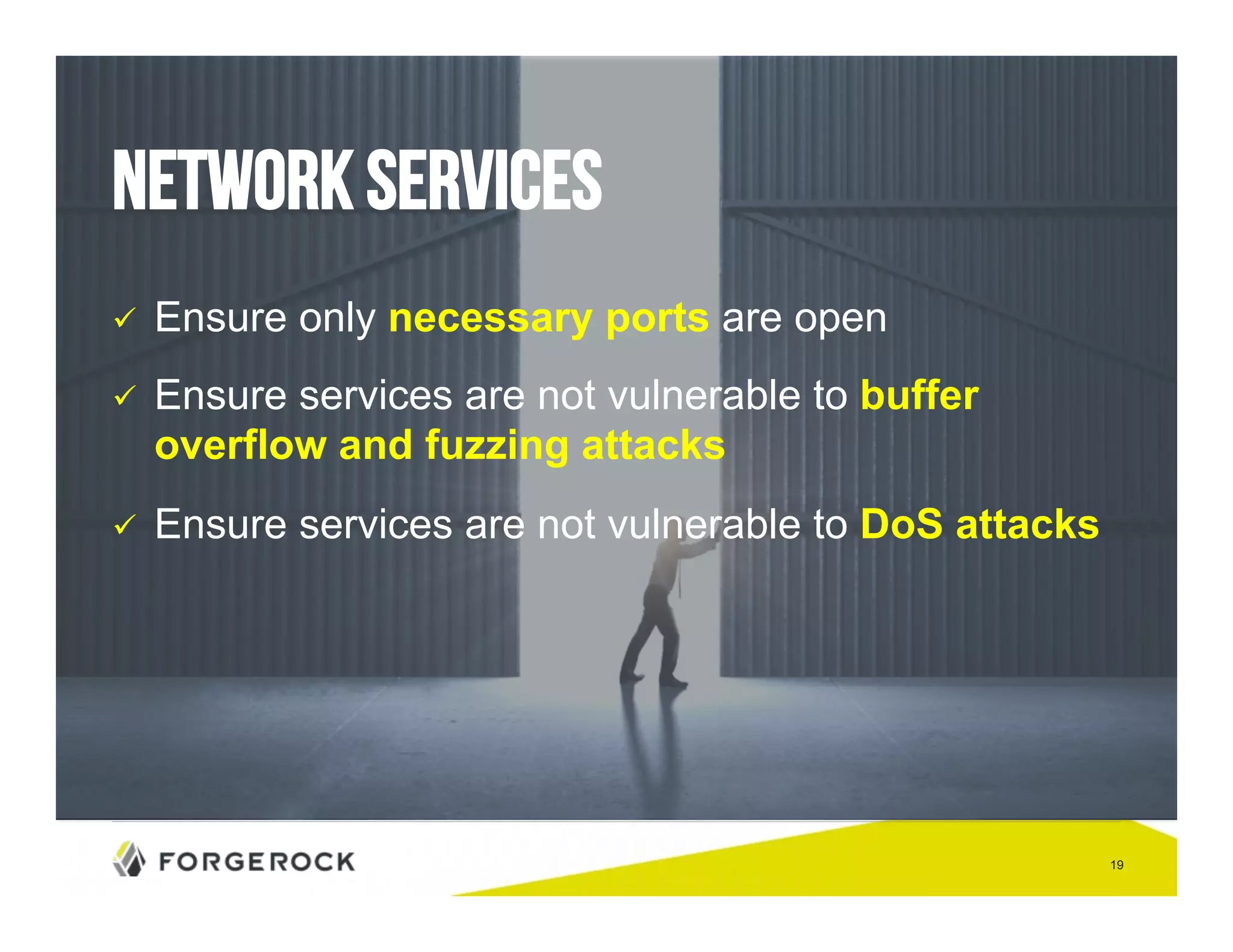 19 
Network Services 
" Ensure only necessary ports are open 
" Ensure services are not vulnerable to buffer 
overflow and fuzzing attacks 
" Ensure services are not vulnerable to DoS attacks 
 