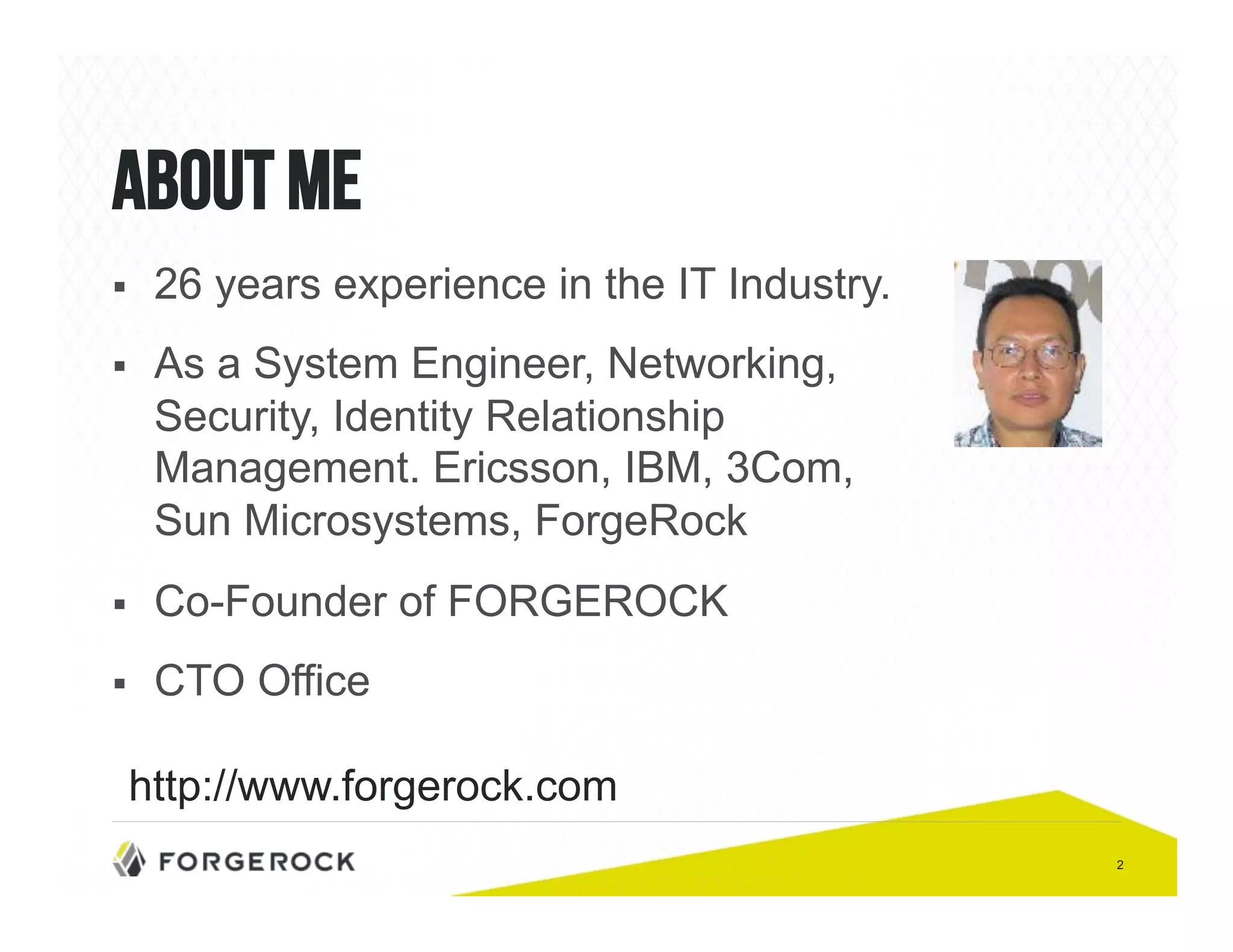 2 
About me 
! 26 years experience in the IT Industry. 
! As a System Engineer, Networking, 
Security, Identity Relationship 
Management. Ericsson, IBM, 3Com, 
Sun Microsystems, ForgeRock 
! Co-Founder of FORGEROCK 
! CTO Office 
http://www.forgerock.com 
 