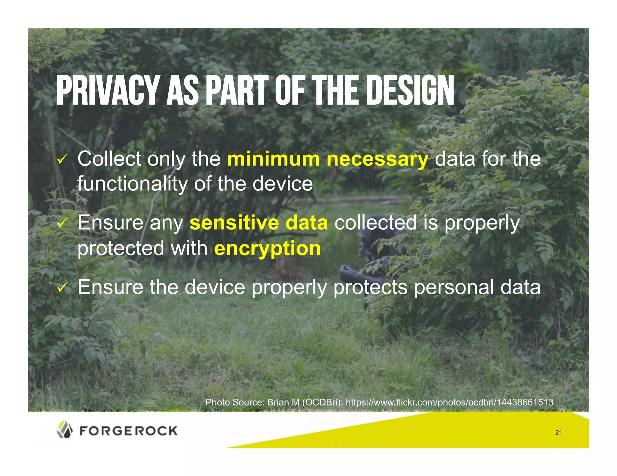 21 
Privacy as part of the design 
" Collect only the minimum necessary data for the 
functionality of the device 
" Ensure any sensitive data collected is properly 
protected with encryption 
" Ensure the device properly protects personal data 
Photo Source: Brian M (OCDBri): https://www.flickr.com/photos/ocdbri/14438661513 
 