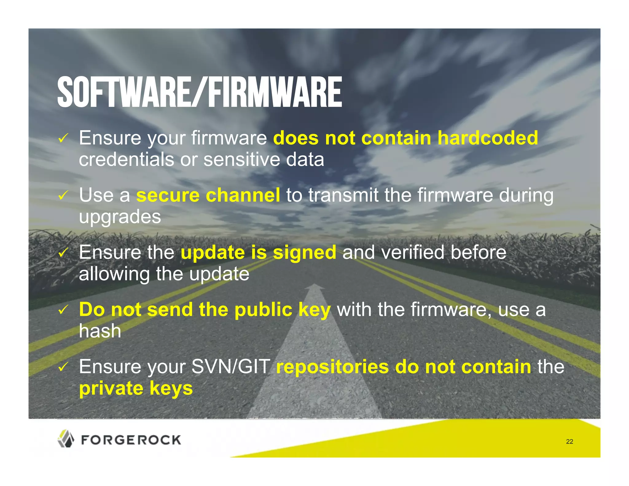 22 
Software/Firmware 
" Ensure your firmware does not contain hardcoded 
credentials or sensitive data 
" Use a secure channel to transmit the firmware during 
upgrades 
" Ensure the update is signed and verified before 
allowing the update 
" Do not send the public key with the firmware, use a 
hash 
" Ensure your SVN/GIT repositories do not contain the 
private keys 
 