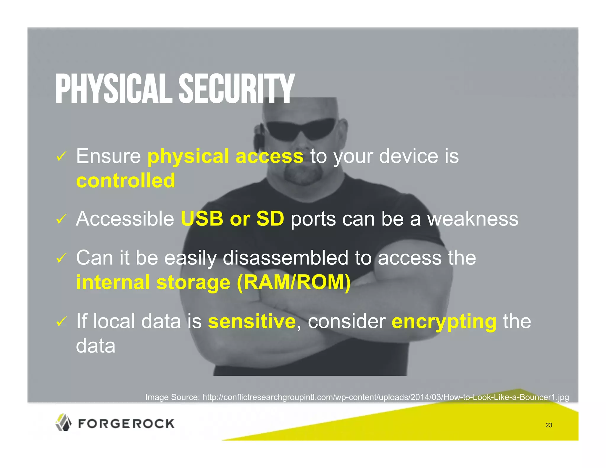 23 
Physical Security 
" Ensure physical access to your device is 
controlled 
" Accessible USB or SD ports can be a weakness 
" Can it be easily disassembled to access the 
internal storage (RAM/ROM) 
" If local data is sensitive, consider encrypting the 
data 
Image Source: http://conflictresearchgroupintl.com/wp-content/uploads/2014/03/How-to-Look-Like-a-Bouncer1.jpg 
 