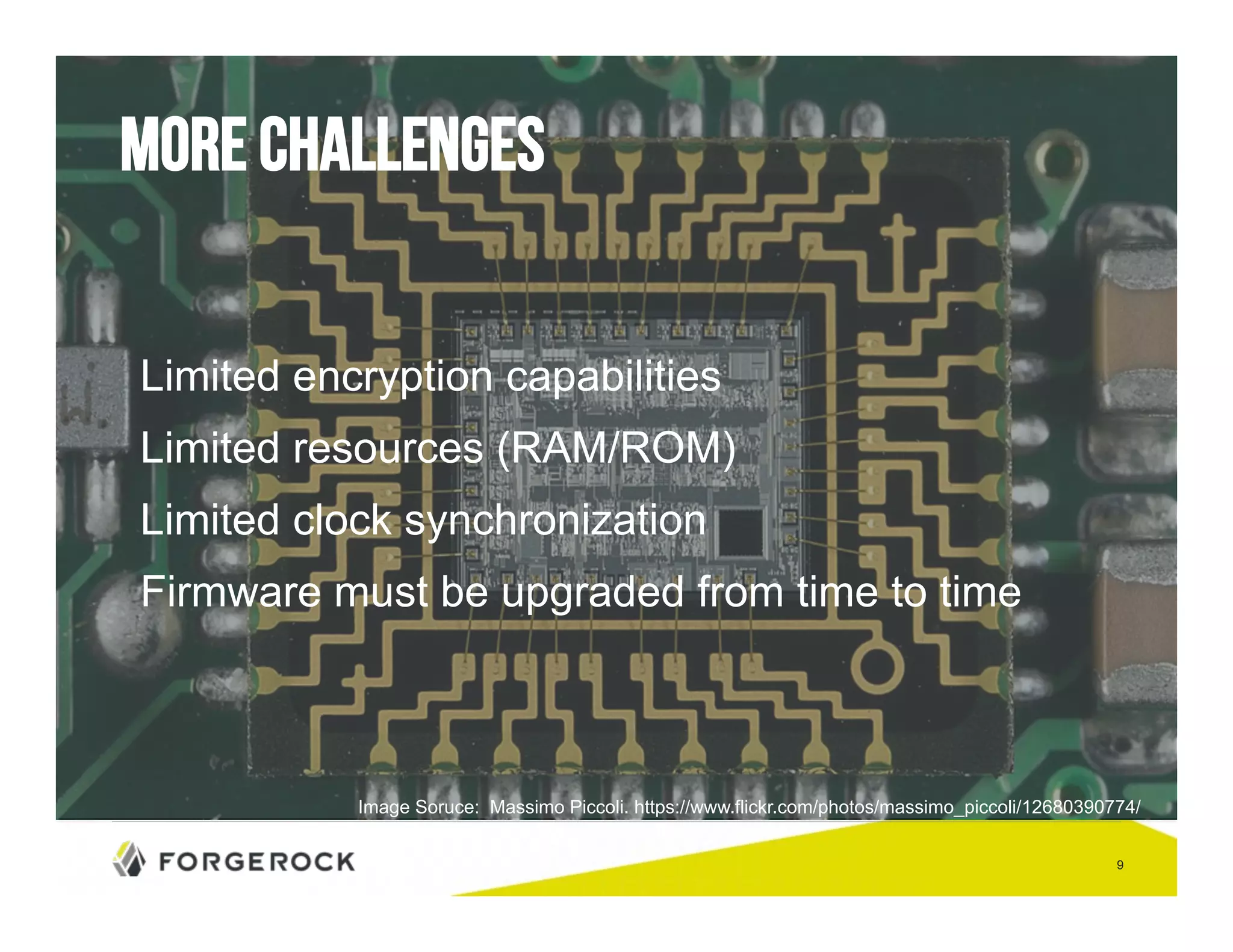 9 
More challenges 
Limited encryption capabilities 
Limited resources (RAM/ROM) 
Limited clock synchronization 
Firmware must be upgraded from time to time 
Image Soruce: Massimo Piccoli. https://www.flickr.com/photos/massimo_piccoli/12680390774/ 
 