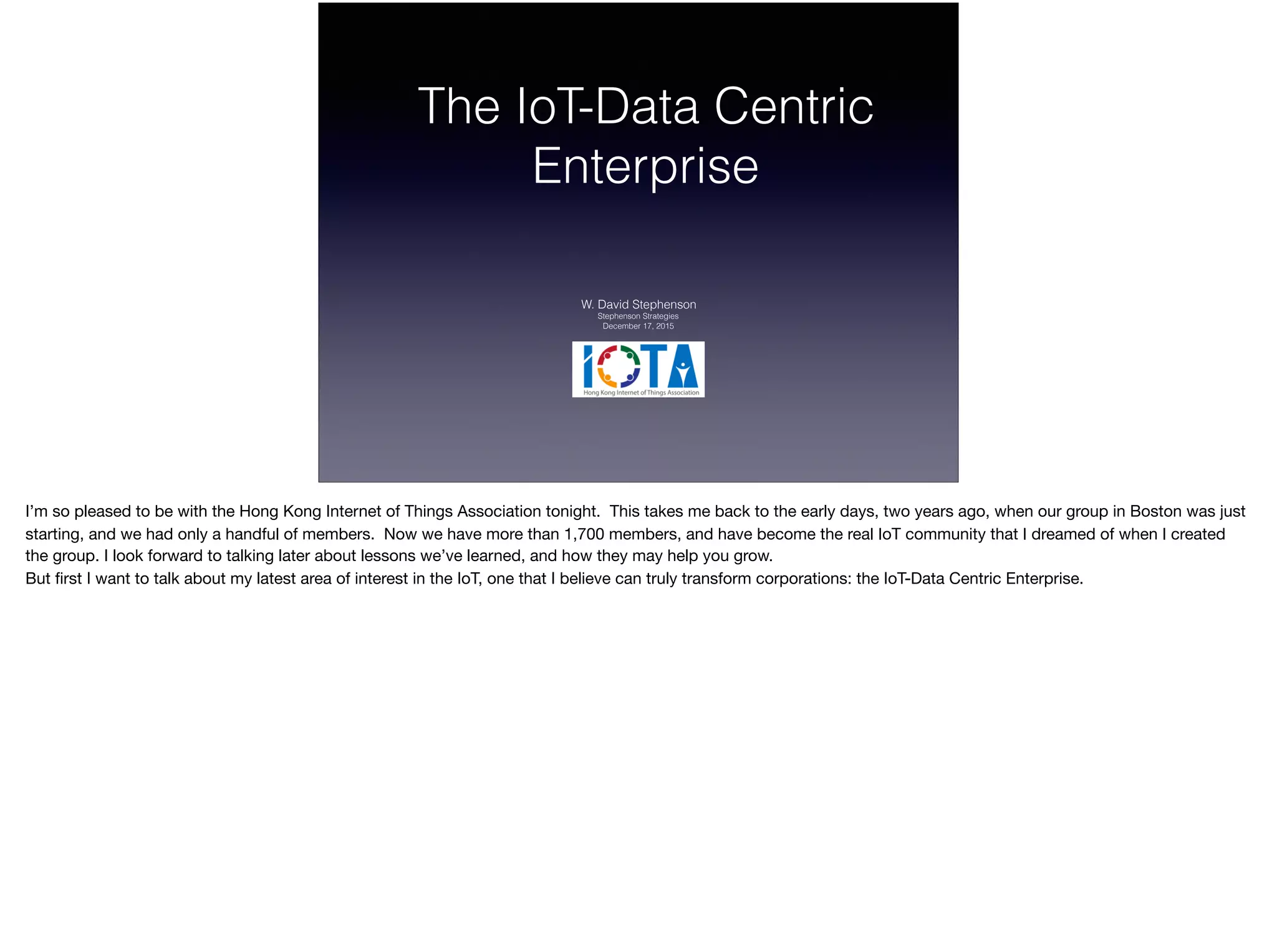 The IoT-Data Centric
Enterprise
W. David Stephenson
Stephenson Strategies
December 17, 2015
I’m so pleased to be with the Hong Kong Internet of Things Association tonight. This takes me back to the early days, two years ago, when our group in Boston was just
starting, and we had only a handful of members. Now we have more than 1,700 members, and have become the real IoT community that I dreamed of when I created
the group. I look forward to talking later about lessons we’ve learned, and how they may help you grow.

But ﬁrst I want to talk about my latest area of interest in the IoT, one that I believe can truly transform corporations: the IoT-Data Centric Enterprise.
 