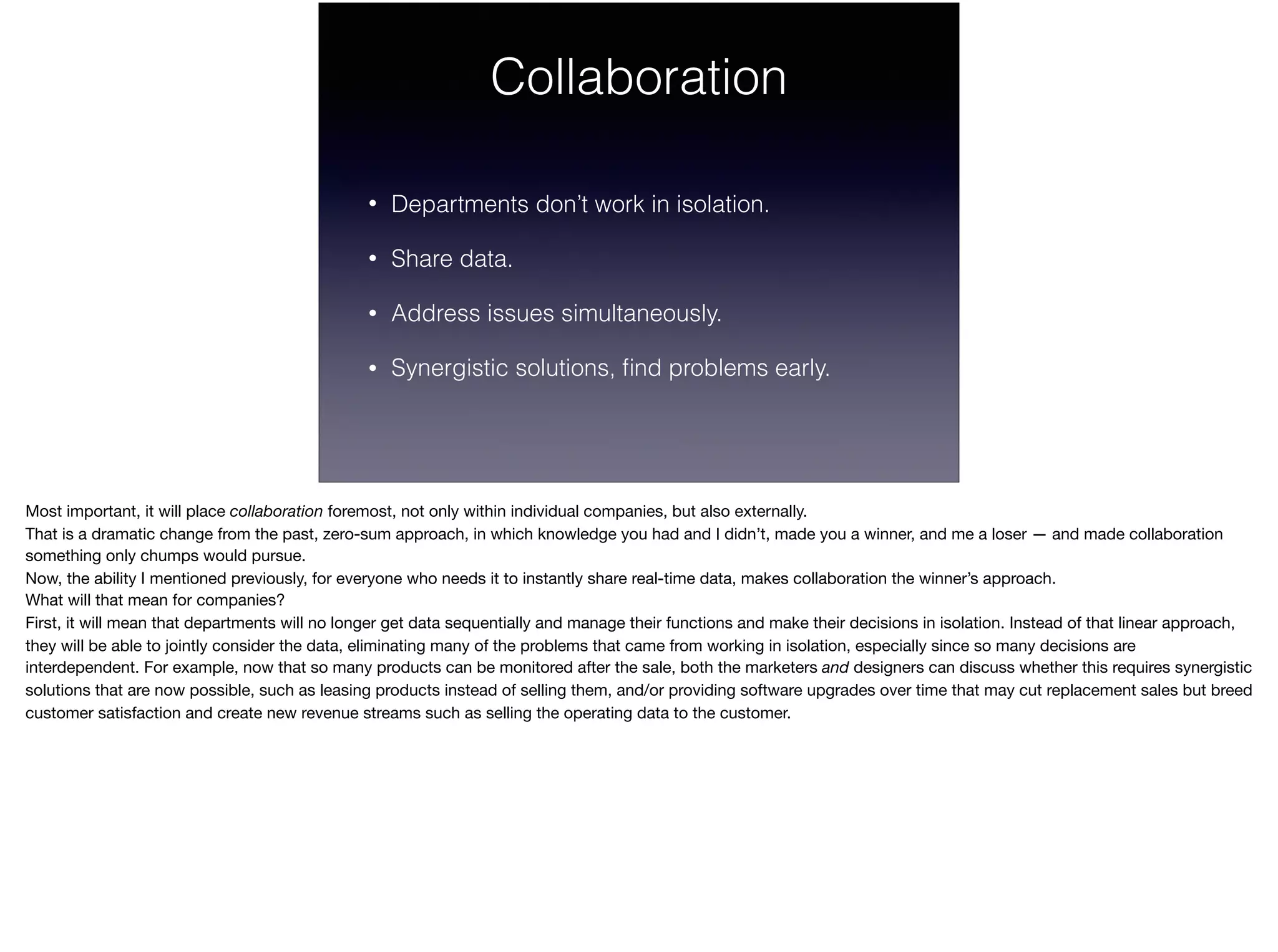 Collaboration
• Departments don’t work in isolation.
• Share data.
• Address issues simultaneously.
• Synergistic solutions, ﬁnd problems early.
Most important, it will place collaboration foremost, not only within individual companies, but also externally. 

That is a dramatic change from the past, zero-sum approach, in which knowledge you had and I didn’t, made you a winner, and me a loser — and made collaboration
something only chumps would pursue.

Now, the ability I mentioned previously, for everyone who needs it to instantly share real-time data, makes collaboration the winner’s approach.

What will that mean for companies?

First, it will mean that departments will no longer get data sequentially and manage their functions and make their decisions in isolation. Instead of that linear approach,
they will be able to jointly consider the data, eliminating many of the problems that came from working in isolation, especially since so many decisions are
interdependent. For example, now that so many products can be monitored after the sale, both the marketers and designers can discuss whether this requires synergistic
solutions that are now possible, such as leasing products instead of selling them, and/or providing software upgrades over time that may cut replacement sales but breed
customer satisfaction and create new revenue streams such as selling the operating data to the customer.
 