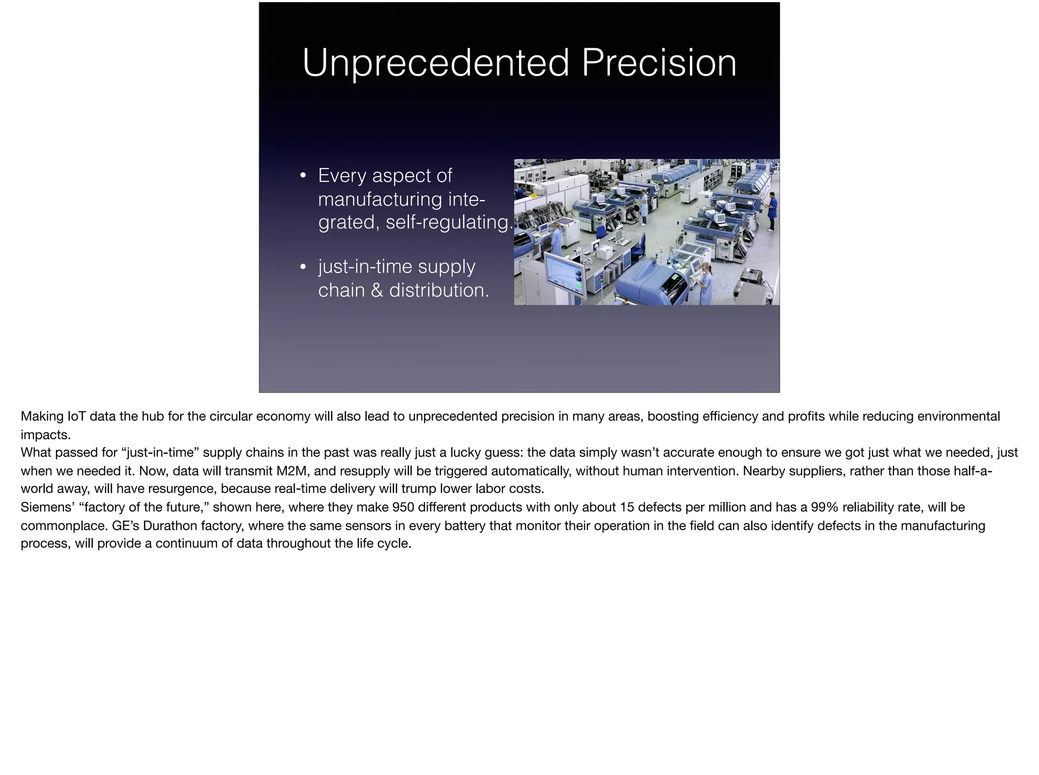 Unprecedented Precision
• Every aspect of  
manufacturing inte- 
grated, self-regulating.
• just-in-time supply 
chain & distribution.
Making IoT data the hub for the circular economy will also lead to unprecedented precision in many areas, boosting eﬃciency and proﬁts while reducing environmental
impacts.

What passed for “just-in-time” supply chains in the past was really just a lucky guess: the data simply wasn’t accurate enough to ensure we got just what we needed, just
when we needed it. Now, data will transmit M2M, and resupply will be triggered automatically, without human intervention. Nearby suppliers, rather than those half-a-
world away, will have resurgence, because real-time delivery will trump lower labor costs. 

Siemens’ “factory of the future,” shown here, where they make 950 diﬀerent products with only about 15 defects per million and has a 99% reliability rate, will be
commonplace. GE’s Durathon factory, where the same sensors in every battery that monitor their operation in the ﬁeld can also identify defects in the manufacturing
process, will provide a continuum of data throughout the life cycle.

 