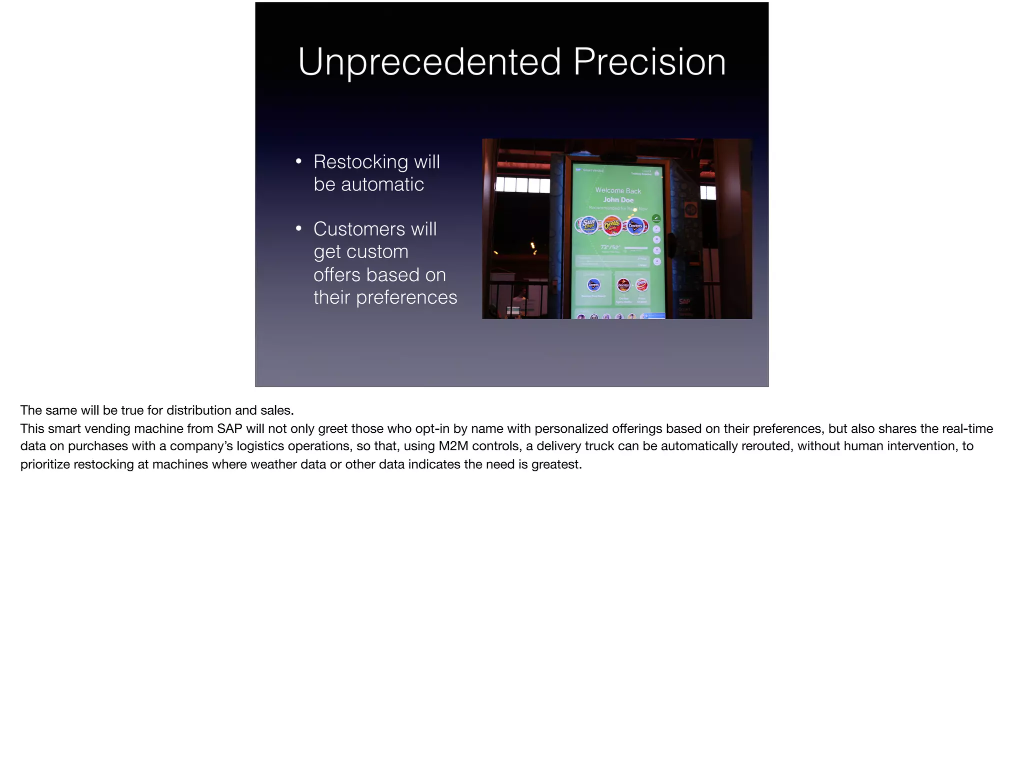 Unprecedented Precision
• Restocking will  
be automatic
• Customers will 
get custom 
offers based on 
their preferences
The same will be true for distribution and sales.

This smart vending machine from SAP will not only greet those who opt-in by name with personalized oﬀerings based on their preferences, but also shares the real-time
data on purchases with a company’s logistics operations, so that, using M2M controls, a delivery truck can be automatically rerouted, without human intervention, to
prioritize restocking at machines where weather data or other data indicates the need is greatest.
 