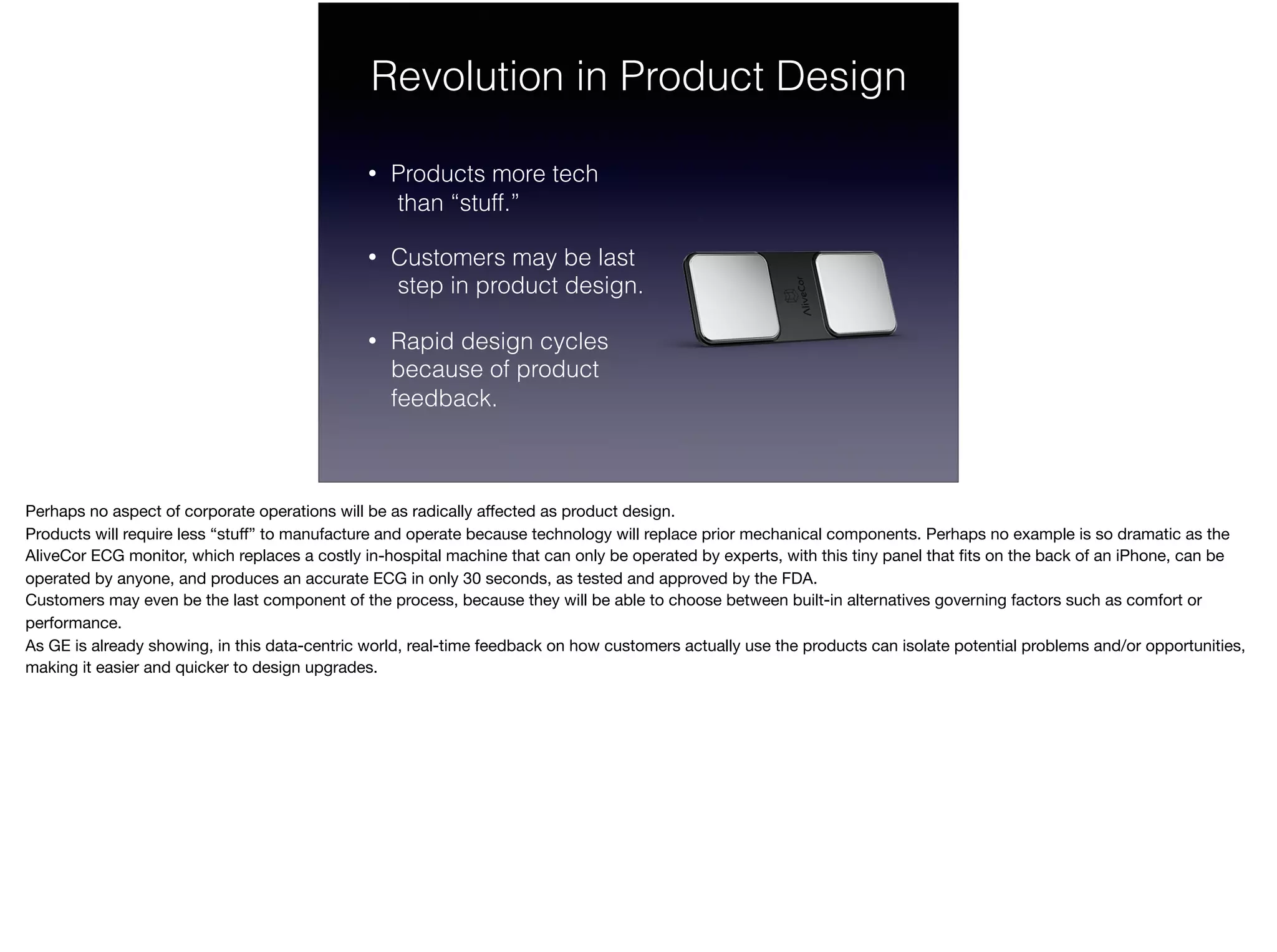Revolution in Product Design
• Products more tech 
than “stuff.”
• Customers may be last 
step in product design.
• Rapid design cycles  
because of product  
feedback.
Perhaps no aspect of corporate operations will be as radically aﬀected as product design. 

Products will require less “stuﬀ” to manufacture and operate because technology will replace prior mechanical components. Perhaps no example is so dramatic as the
AliveCor ECG monitor, which replaces a costly in-hospital machine that can only be operated by experts, with this tiny panel that ﬁts on the back of an iPhone, can be
operated by anyone, and produces an accurate ECG in only 30 seconds, as tested and approved by the FDA.

Customers may even be the last component of the process, because they will be able to choose between built-in alternatives governing factors such as comfort or
performance.

As GE is already showing, in this data-centric world, real-time feedback on how customers actually use the products can isolate potential problems and/or opportunities,
making it easier and quicker to design upgrades.

 