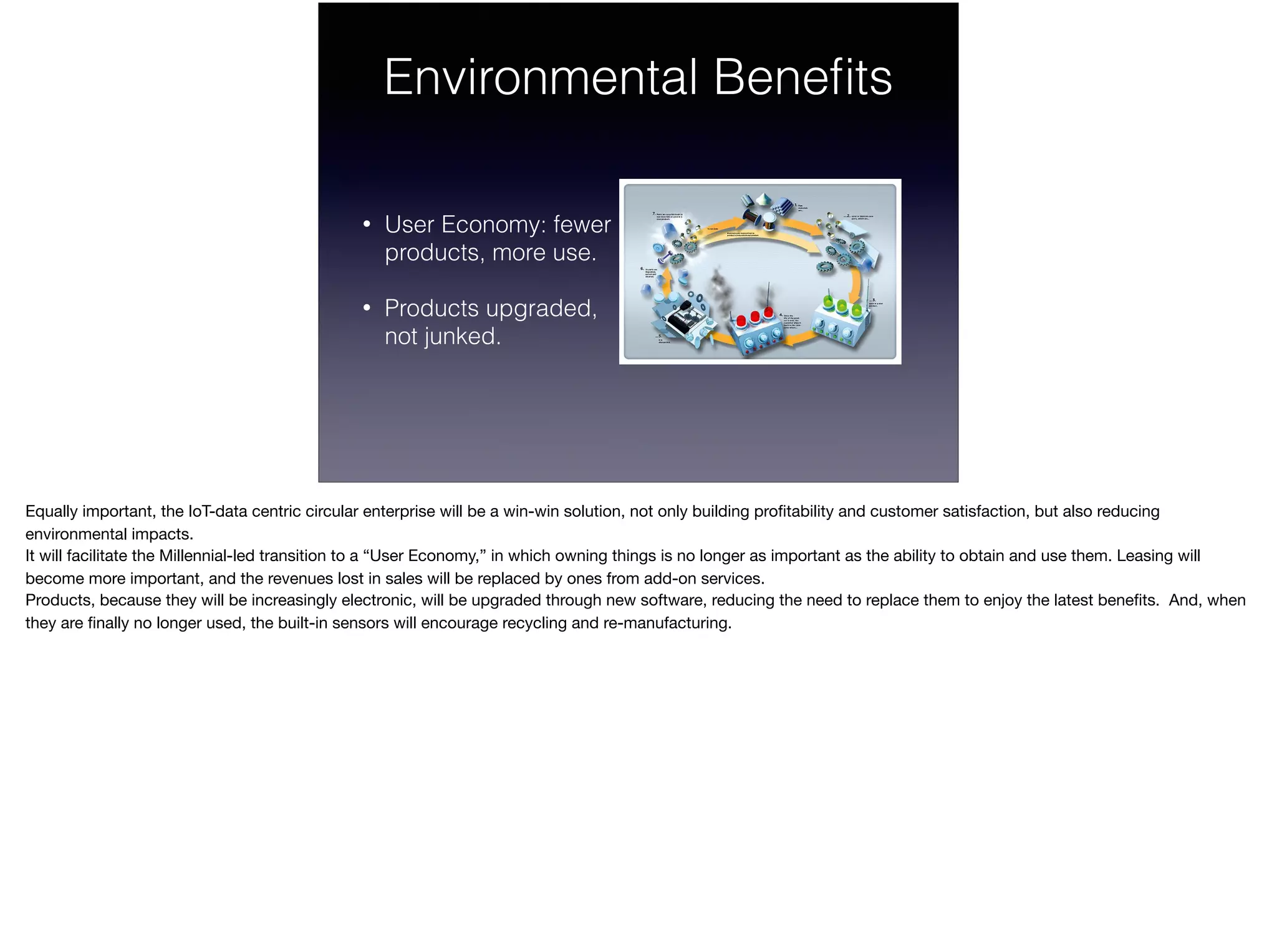 Environmental Beneﬁts
• User Economy: fewer  
products, more use.
• Products upgraded,  
not junked.
Equally important, the IoT-data centric circular enterprise will be a win-win solution, not only building proﬁtability and customer satisfaction, but also reducing
environmental impacts. 

It will facilitate the Millennial-led transition to a “User Economy,” in which owning things is no longer as important as the ability to obtain and use them. Leasing will
become more important, and the revenues lost in sales will be replaced by ones from add-on services. 

Products, because they will be increasingly electronic, will be upgraded through new software, reducing the need to replace them to enjoy the latest beneﬁts. And, when
they are ﬁnally no longer used, the built-in sensors will encourage recycling and re-manufacturing.

 