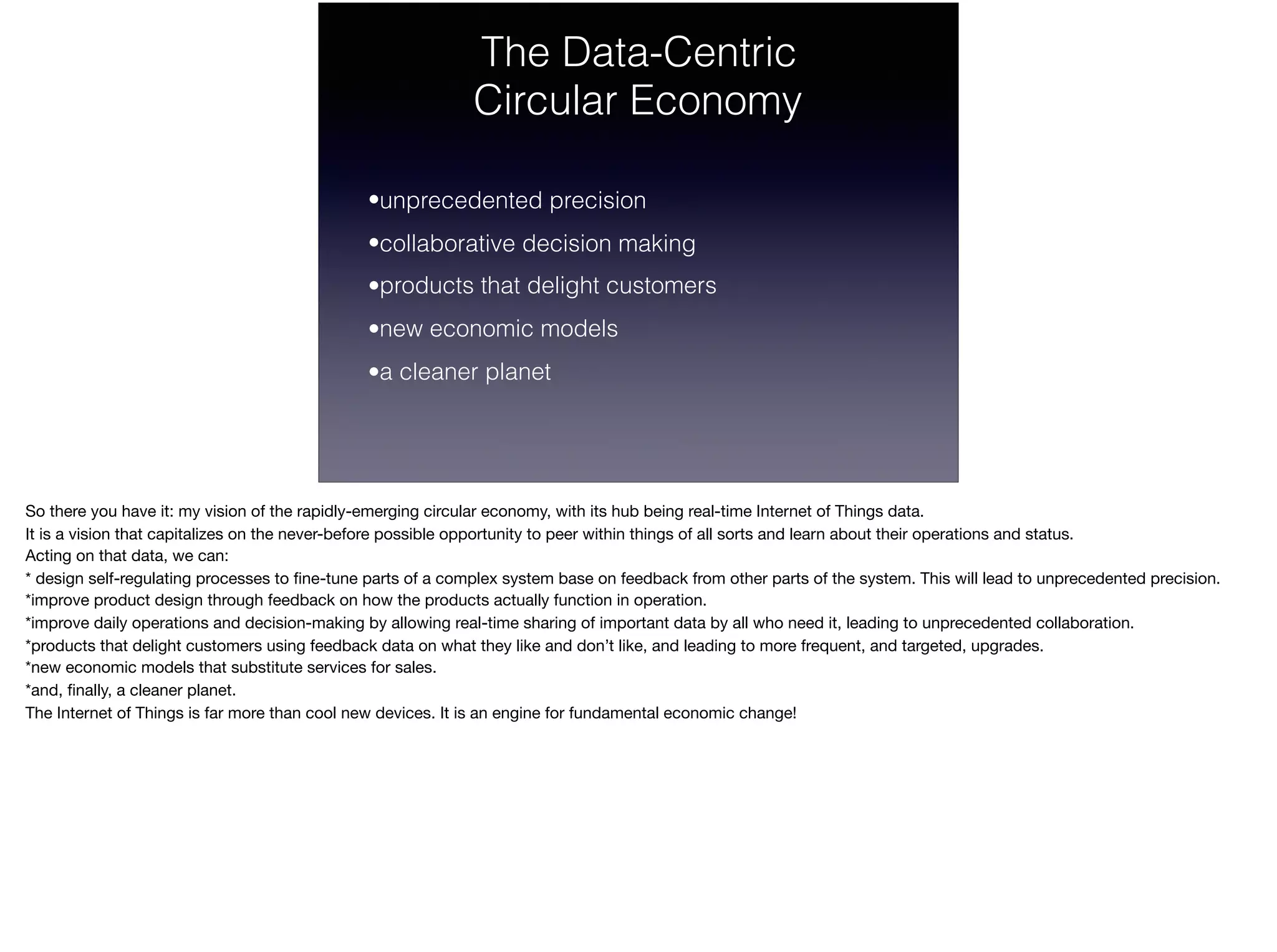 The Data-Centric
Circular Economy
•unprecedented precision
•collaborative decision making
•products that delight customers
•new economic models
•a cleaner planet
So there you have it: my vision of the rapidly-emerging circular economy, with its hub being real-time Internet of Things data. 

It is a vision that capitalizes on the never-before possible opportunity to peer within things of all sorts and learn about their operations and status. 

Acting on that data, we can: 
* design self-regulating processes to ﬁne-tune parts of a complex system base on feedback from other parts of the system. This will lead to unprecedented precision.

*improve product design through feedback on how the products actually function in operation.

*improve daily operations and decision-making by allowing real-time sharing of important data by all who need it, leading to unprecedented collaboration.

*products that delight customers using feedback data on what they like and don’t like, and leading to more frequent, and targeted, upgrades.

*new economic models that substitute services for sales.

*and, ﬁnally, a cleaner planet.

The Internet of Things is far more than cool new devices. It is an engine for fundamental economic change!
 