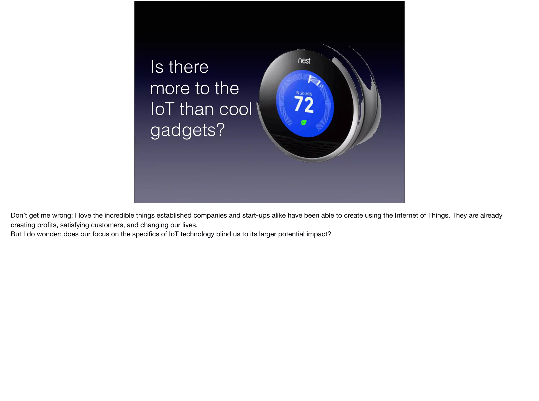 Is there  
more to the
IoT than cool
gadgets?
Don’t get me wrong: I love the incredible things established companies and start-ups alike have been able to create using the Internet of Things. They are already
creating proﬁts, satisfying customers, and changing our lives.

But I do wonder: does our focus on the speciﬁcs of IoT technology blind us to its larger potential impact?
 