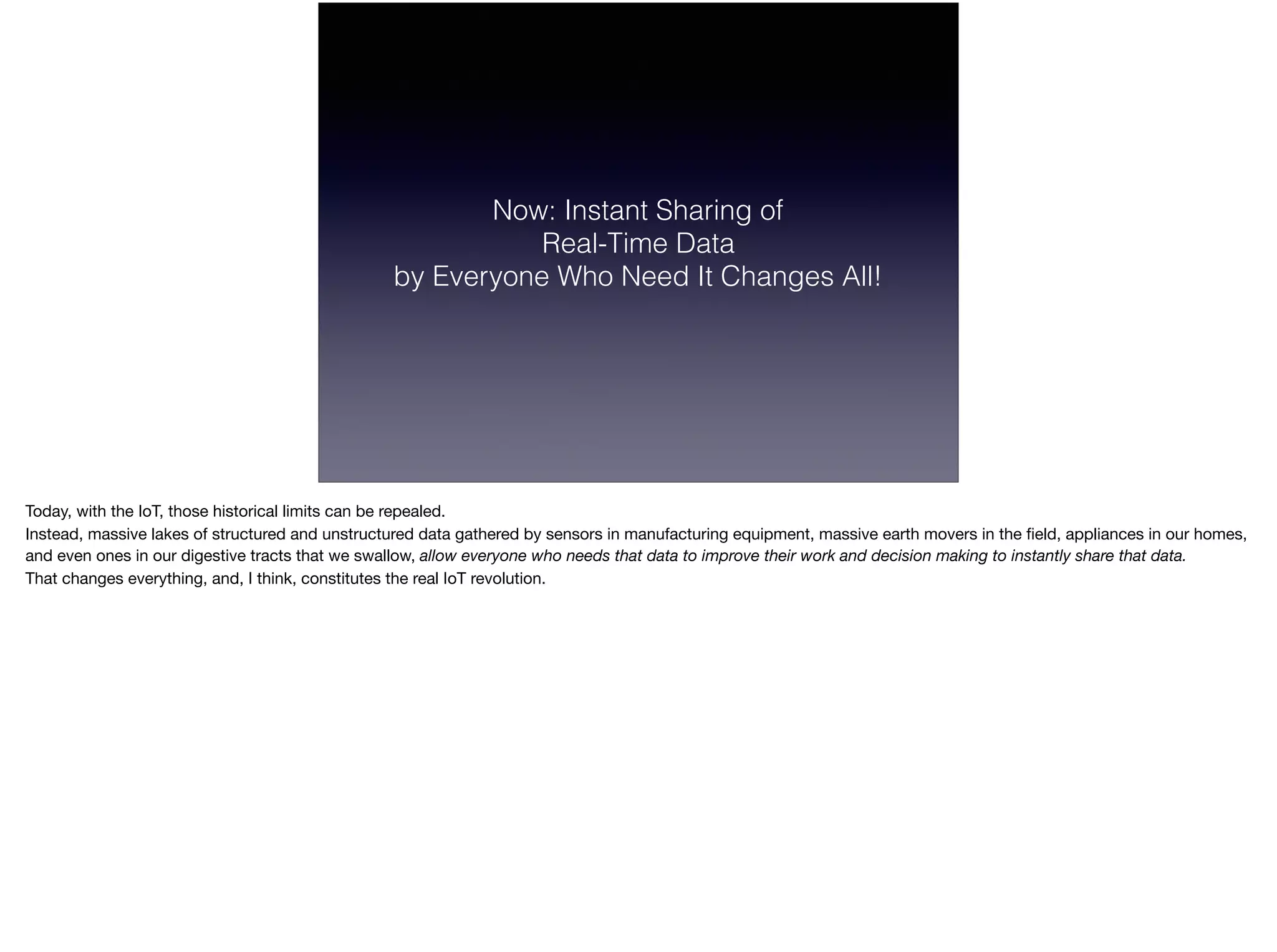 Now: Instant Sharing of  
Real-Time Data  
by Everyone Who Need It Changes All!
Today, with the IoT, those historical limits can be repealed.

Instead, massive lakes of structured and unstructured data gathered by sensors in manufacturing equipment, massive earth movers in the ﬁeld, appliances in our homes,
and even ones in our digestive tracts that we swallow, allow everyone who needs that data to improve their work and decision making to instantly share that data.
That changes everything, and, I think, constitutes the real IoT revolution.
 
