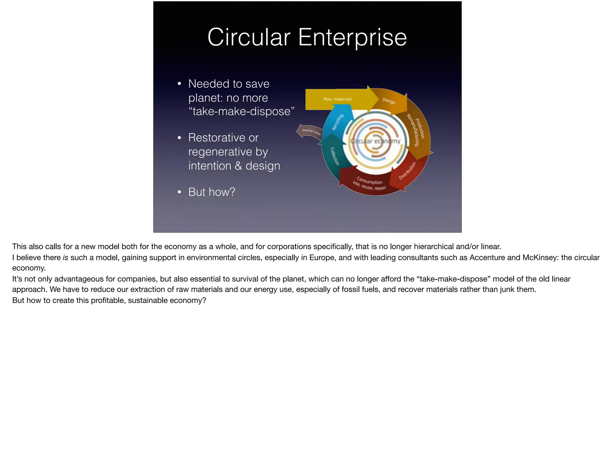 Circular Enterprise
• Needed to save  
planet: no more  
“take-make-dispose”
• Restorative or  
regenerative by  
intention & design
• But how?
This also calls for a new model both for the economy as a whole, and for corporations speciﬁcally, that is no longer hierarchical and/or linear.

I believe there is such a model, gaining support in environmental circles, especially in Europe, and with leading consultants such as Accenture and McKinsey: the circular
economy.

It’s not only advantageous for companies, but also essential to survival of the planet, which can no longer aﬀord the “take-make-dispose” model of the old linear
approach. We have to reduce our extraction of raw materials and our energy use, especially of fossil fuels, and recover materials rather than junk them. 

But how to create this proﬁtable, sustainable economy?
 