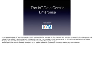 The IoT-Data Centric
Enterprise
W. David Stephenson
Stephenson Strategies
December 17, 2015
I’m so pleased to be with the Hong Kong Internet of Things Association tonight. This takes me back to the early days, two years ago, when our group in Boston was just
starting, and we had only a handful of members. Now we have more than 1,700 members, and have become the real IoT community that I dreamed of when I created
the group. I look forward to talking later about lessons we’ve learned, and how they may help you grow.

But ﬁrst I want to talk about my latest area of interest in the IoT, one that I believe can truly transform corporations: the IoT-Data Centric Enterprise.
 