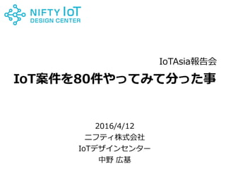 0Copyright @ NIFTY Corporation All Rights Reserved
IoT案件を80件やってみて分った事
2016/4/12
ニフティ株式会社
IoTデザインセンター
中野 広基
IoTAsia報告会
 