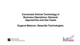 Connected Vehicle Technology in
Business Operations: Demand,
Approaches and Use Cases
Eugene Makarov, Baseride Technologies.
 