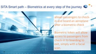 SITA Smart path – Biometrics at every step of the journey
20
allows passengers to check-
in and board an aeroplane
after a biometric check
Biometric token will allow
access to passengers from
check-in to boarding to
exit, simply with a facial
scan.
 