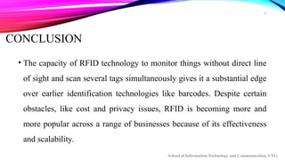 10
CONCLUSION
• The capacity of RFID technology to monitor things without direct line
of sight and scan several tags simultaneously gives it a substantial edge
over earlier identification technologies like barcodes. Despite certain
obstacles, like cost and privacy issues, RFID is becoming more and
more popular across a range of businesses because of its effectiveness
and scalability.
School of Information Technology and Communication, UTG.
 