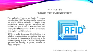 3
WHAT IS RFID ?
(RADIO FREQUENCY IDENTIFICATION)
• The technology known as Radio Frequency
Identification (RFID) automatically recognizes
and tracks objects, animals, or people using
radio waves. Retail, logistics, healthcare, and
security are just a few of the industries that
employ RFID for automated identification and
data capture (AIDC) systems.
• RFID, or radio frequency identification, is a
wireless communication technology that uses
electrostatic or electromagnetic coupling in the
radio frequency region of the electromagnetic
spectrum to identify a person, animal, or
object uniquely.
School of Information Technology and Communication, UTG.
 
