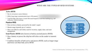 5
WHAT ARE THE TYPES OF RFID SYSTEMS
Active RFID:
• Has its own power source (battery).
• Offers long-range communication (up to 100 meters).
• Used for high-value items or assets that need frequent or real-time tracking (e.g., toll
collection, vehicle tracking).
Passive RFID:
• Does not have a battery; powered by the reader’s signal.
• Shorter range (typically up to 3 meters).
• More cost-effective and widely used for inventory, supply chain, and asset
management.
Semi-Passive RFID (also known as battery-assisted passive RFID):
• Has a battery to power the chip but still relies on the reader to transmit
data.
• Combines benefits of both active and passive RFID, such as longer range
and lower cost than fully active RFID.
School of Information Technology and Communication, UTG.
 