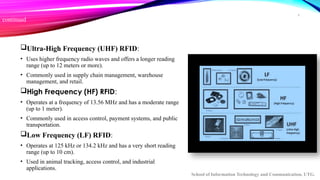 6
continued
Ultra-High Frequency (UHF) RFID:
• Uses higher frequency radio waves and offers a longer reading
range (up to 12 meters or more).
• Commonly used in supply chain management, warehouse
management, and retail.
High Frequency (HF) RFID:
• Operates at a frequency of 13.56 MHz and has a moderate range
(up to 1 meter).
• Commonly used in access control, payment systems, and public
transportation.
Low Frequency (LF) RFID:
• Operates at 125 kHz or 134.2 kHz and has a very short reading
range (up to 10 cm).
• Used in animal tracking, access control, and industrial
applications.
School of Information Technology and Communication, UTG.
 