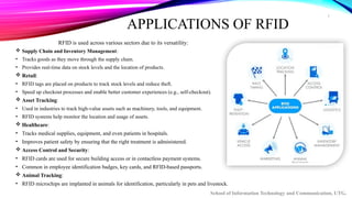 7
APPLICATIONS OF RFID
RFID is used across various sectors due to its versatility:
 Supply Chain and Inventory Management:
• Tracks goods as they move through the supply chain.
• Provides real-time data on stock levels and the location of products.
 Retail:
• RFID tags are placed on products to track stock levels and reduce theft.
• Speed up checkout processes and enable better customer experiences (e.g., self-checkout).
 Asset Tracking:
• Used in industries to track high-value assets such as machinery, tools, and equipment.
• RFID systems help monitor the location and usage of assets.
 Healthcare:
• Tracks medical supplies, equipment, and even patients in hospitals.
• Improves patient safety by ensuring that the right treatment is administered.
 Access Control and Security:
• RFID cards are used for secure building access or in contactless payment systems.
• Common in employee identification badges, key cards, and RFID-based passports.
 Animal Tracking:
• RFID microchips are implanted in animals for identification, particularly in pets and livestock.
School of Information Technology and Communication, UTG.
 