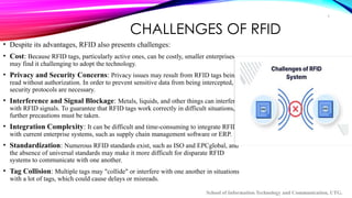 9
CHALLENGES OF RFID
• Despite its advantages, RFID also presents challenges:
• Cost: Because RFID tags, particularly active ones, can be costly, smaller enterprises
may find it challenging to adopt the technology.
• Privacy and Security Concerns: Privacy issues may result from RFID tags being
read without authorization. In order to prevent sensitive data from being intercepted,
security protocols are necessary.
• Interference and Signal Blockage: Metals, liquids, and other things can interfere
with RFID signals. To guarantee that RFID tags work correctly in difficult situations,
further precautions must be taken.
• Integration Complexity: It can be difficult and time-consuming to integrate RFID
with current enterprise systems, such as supply chain management software or ERP.
• Standardization: Numerous RFID standards exist, such as ISO and EPCglobal, and
the absence of universal standards may make it more difficult for disparate RFID
systems to communicate with one another.
• Tag Collision: Multiple tags may "collide" or interfere with one another in situations
with a lot of tags, which could cause delays or misreads.
School of Information Technology and Communication, UTG.
 