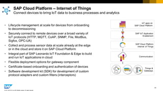 61
© 2017 SAP SE or an SAP affiliate company. All rights reserved.
• Lifecycle management at scale for devices from onboarding
to decommissioning
• Securely connect to remote devices over a broad variety of
IoT protocols (HTTP, MQTT, CoAP, SNMP, File, ModBus,
Sigfox, OPC-UA)
• Collect and process sensor data at scale already at the edge
or in the cloud and store it on SAP Cloud Platform
• Integral part of SAP Leonardo IoT Foundation & Edge to build
and run IoT applications in cloud
• Flexible deployment options for gateway component
• Certificate-based onboarding and authentication of devices
• Software development kit (SDK) for development of custom
protocol adapters and custom filters (interceptors)
SAP Cloud Platform – Internet of Things
Connect devices to bring IoT data to business processes and analytics
Communication
Things &
Gateways
IoT apps on
SAP Cloud Platform
SAP IoT Application
Enablement
SAP Cloud Platform
Internet of Things
 