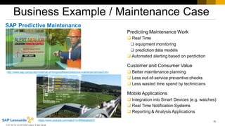 72
© 2017 SAP SE or an SAP affiliate company. All rights reserved.
Business Example / Maintenance Case
SAP Predictive Maintenance
http://www.sap.com/pc/tech/internet-of-things/software/predictive-maintenance/index.html
Predicting Maintenance Work
 Real Time
 equipment monitoring
 prediction data models
 Automated alerting based on perdiction
Customer and Consumer Value
 Better maintenance planning
 Less out-of-service preventive checks
 Less wasted time spend by technicians
Mobile Applications
 Integration into Smart Devices (e.g. watches)
 Real Time Notification Systems
 Reporting & Analysis Applications
https://www.youtube.com/watch?v=583aGe0xIGY
 