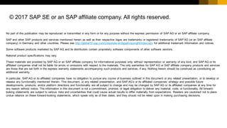© 2017 SAP SE or an SAP affiliate company. All rights reserved.
No part of this publication may be reproduced or transmitted in any form or for any purpose without the express permission of SAP AG or an SAP affiliate company.
SAP and other SAP products and services mentioned herein as well as their respective logos are trademarks or registered trademarks of SAP AG (or an SAP affiliate
company) in Germany and other countries. Please see http://global12.sap.com/corporate-en/legal/copyright/index.epx for additional trademark information and notices.
Some software products marketed by SAP AG and its distributors contain proprietary software components of other software vendors.
National product specifications may vary.
These materials are provided by SAP AG or an SAP affiliate company for informational purposes only, without representation or warranty of any kind, and SAP AG or its
affiliated companies shall not be liable for errors or omissions with respect to the materials. The only warranties for SAP AG or SAP affiliate company products and services
are those that are set forth in the express warranty statements accompanying such products and services, if any. Nothing herein should be construed as constituting an
additional warranty.
In particular, SAP AG or its affiliated companies have no obligation to pursue any course of business outlined in this document or any related presentation, or to develop or
release any functionality mentioned therein. This document, or any related presentation, and SAP AG’s or its affiliated companies’ strategy and possible future
developments, products, and/or platform directions and functionality are all subject to change and may be changed by SAP AG or its affiliated companies at any time for
any reason without notice. The information in this document is not a commitment, promise, or legal obligation to deliver any material, code, or functionality. All forward-
looking statements are subject to various risks and uncertainties that could cause actual results to differ materially from expectations. Readers are cautioned not to place
undue reliance on these forward-looking statements, which speak only as of their dates, and they should not be relied upon in making purchasing decisions.
 