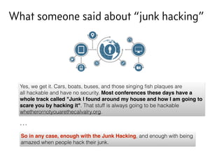 What someone said about “junk hacking”
Yes, we get it. Cars, boats, buses, and those singing ﬁsh plaques are
all hackable and have no security. Most conferences these days have a
whole track called "Junk I found around my house and how I am going to
scare you by hacking it". That stuff is always going to be hackable
whetherornotyouarethecalvalry.org.
So in any case, enough with the Junk Hacking, and enough with being
amazed when people hack their junk.
…
 