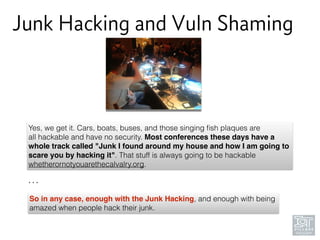 Junk Hacking and Vuln Shaming
Yes, we get it. Cars, boats, buses, and those singing ﬁsh plaques are
all hackable and have no security. Most conferences these days have a
whole track called "Junk I found around my house and how I am going to
scare you by hacking it". That stuff is always going to be hackable
whetherornotyouarethecalvalry.org.
So in any case, enough with the Junk Hacking, and enough with being
amazed when people hack their junk.
…
 