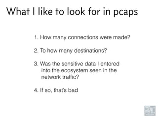 What I like to look for in pcaps
1. How many connections were made? 
2. To how many destinations? 
3. Was the sensitive data I entered 
into the ecosystem seen in the 
network trafﬁc? 
4. If so, that’s bad
 