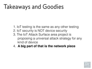Takeaways and Goodies
1. IoT testing is the same as any other testing
2. IoT security is NOT device security
3. The IoT Attack Surface area project is 
proposing a universal attack strategy for any 
kind of device
4. A big part of that is the network piece
 
