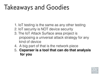 Takeaways and Goodies
1. IoT testing is the same as any other testing
2. IoT security is NOT device security
3. The IoT Attack Surface area project is 
proposing a universal attack strategy for any 
kind of device
4. A big part of that is the network piece
5. Caparser is a tool that can do that analysis 
for you
 