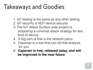Takeaways and Goodies
1. IoT testing is the same as any other testing
2. IoT security is NOT device security
3. The IoT Attack Surface area project is 
proposing a universal attack strategy for any 
kind of device
4. A big part of that is the network piece
5. Caparser is a tool that can do that analysis 
for you
6. Caparser is free, released today, and will 
be improved in the near future
 