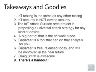 Takeaways and Goodies
1. IoT testing is the same as any other testing
2. IoT security is NOT device security
3. The IoT Attack Surface area project is 
proposing a universal attack strategy for any 
kind of device
4. A big part of that is the network piece
5. Caparser is a tool that can do that analysis 
for you
6. Caparser is free, released today, and will 
be improved in the near future
7. Craig Smith is awesome
8. There’s a handout!
 