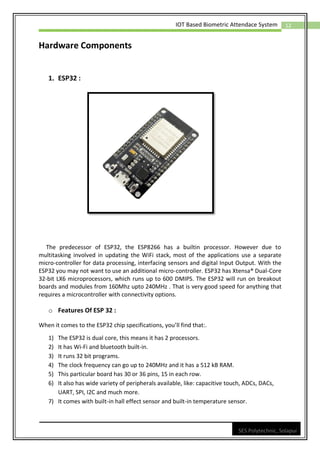 12
IOT Based Biometric Attendace System
SES Polytechnic, Solapur
Hardware Components
1. ESP32 :
The predecessor of ESP32, the ESP8266 has a builtin processor. However due to
multitasking involved in updating the WiFi stack, most of the applications use a separate
micro-controller for data processing, interfacing sensors and digital Input Output. With the
ESP32 you may not want to use an additional micro-controller. ESP32 has Xtensa® Dual-Core
32-bit LX6 microprocessors, which runs up to 600 DMIPS. The ESP32 will run on breakout
boards and modules from 160Mhz upto 240MHz . That is very good speed for anything that
requires a microcontroller with connectivity options.
o Features Of ESP 32 :
When it comes to the ESP32 chip specifications, you’ll find that:.
1) The ESP32 is dual core, this means it has 2 processors.
2) It has Wi-Fi and bluetooth built-in.
3) It runs 32 bit programs.
4) The clock frequency can go up to 240MHz and it has a 512 kB RAM.
5) This particular board has 30 or 36 pins, 15 in each row.
6) It also has wide variety of peripherals available, like: capacitive touch, ADCs, DACs,
UART, SPI, I2C and much more.
7) It comes with built-in hall effect sensor and built-in temperature sensor.
 