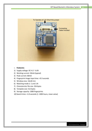15
IOT Based Biometric Attendace System
SES Polytechnic, Solapur
o Features:
1) Supply voltage: DC 4.2 ~ 6.0V
2) Working current: 50mA (typical)
3) Peak current: 80mA
4) Fingerprint image input time: <0.3 seconds
5) Window area: 14x18 mm
6) Matching mode:1: 1 and 1:N
7) Characteristic file size: 256 bytes
8) Template size: 512 bytes
9) Storage capacity: 1000 fingerprints
10) Search time: <1.0 seconds (1: 1000 hours, mean value)
 