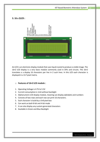 16
IOT Based Biometric Attendace System
SES Polytechnic, Solapur
3. 16 x 2LCD :
An LCD is an electronic display module that uses liquid crystal to produce a visible image. The
16×2 LCD display is a very basic module commonly used in DIYs and circuits. The 16×2
translates o a display 16 characters per line in 2 such lines. In this LCD each character is
displayed in a 5×7 pixel matrix.
o Features of 16×2 LCD module :
1. Operating Voltage is 4.7V to 5.3V
2. Current consumption is 1mA without backlight
3. Alphanumeric LCD display module, meaning can display alphabets and numbers
4. Consists of two rows and each row can print 16 characters.
5. Each character is build by a 5×8 pixel box
6. Can work on both 8-bit and 4-bit mode
7. It can also display any custom generated characters
8. Available in Green and Blue Backlight
 