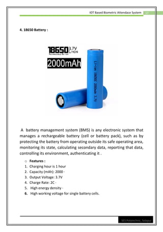17
IOT Based Biometric Attendace System
SES Polytechnic, Solapur
4. 18650 Battery :
A battery management system (BMS) is any electronic system that
manages a rechargeable battery (cell or battery pack), such as by
protecting the battery from operating outside its safe operating area,
monitoring its state, calculating secondary data, reporting that data,
controlling its environment, authenticating it .
o Features :
1. Charging hour is 1 hour
2. Capacity (mAh): 2000 ·
3. Output Voltage: 3.7V
4. Charge Rate: 2C ·
5. High energy density ·
6. High working voltage for single battery cells.
 
