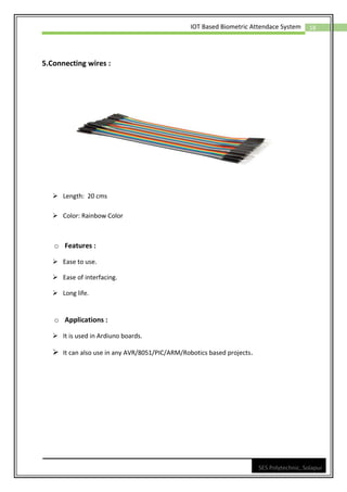 18
IOT Based Biometric Attendace System
SES Polytechnic, Solapur
5.Connecting wires :
➢ Length: 20 cms
➢ Color: Rainbow Color
o Features :
➢ Ease to use.
➢ Ease of interfacing.
➢ Long life.
o Applications :
➢ It is used in Ardiuno boards.
➢ It can also use in any AVR/8051/PIC/ARM/Robotics based projects.
 