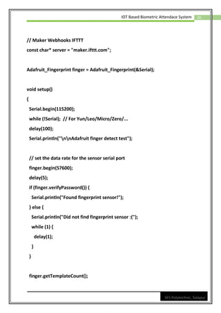 20
IOT Based Biometric Attendace System
SES Polytechnic, Solapur
// Maker Webhooks IFTTT
const char* server = "maker.ifttt.com";
Adafruit_Fingerprint finger = Adafruit_Fingerprint(&Serial);
void setup()
{
Serial.begin(115200);
while (!Serial); // For Yun/Leo/Micro/Zero/...
delay(100);
Serial.println("nnAdafruit finger detect test");
// set the data rate for the sensor serial port
finger.begin(57600);
delay(5);
if (finger.verifyPassword()) {
Serial.println("Found fingerprint sensor!");
} else {
Serial.println("Did not find fingerprint sensor :(");
while (1) {
delay(1);
}
}
finger.getTemplateCount();
 