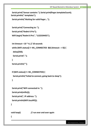 21
IOT Based Biometric Attendace System
SES Polytechnic, Solapur
Serial.print("Sensor contains "); Serial.print(finger.templateCount);
Serial.println(" templates");
Serial.println("Waiting for valid finger...");
Serial.print("Connecting to: ");
Serial.print("Redmi 6 Pro");
WiFi.begin("Redmi 6 Pro", "1122334455");
int timeout = 10 * 4; // 10 seconds
while (WiFi.status() != WL_CONNECTED && (timeout-- > 0)) {
delay(250);
Serial.print(".");
}
Serial.println("");
if (WiFi.status() != WL_CONNECTED) {
Serial.println("Failed to connect, going back to sleep");
}
Serial.print("WiFi connected in: ");
Serial.print(millis());
Serial.print(", IP address: ");
Serial.println(WiFi.localIP());
}
void loop() // run over and over again
{
 