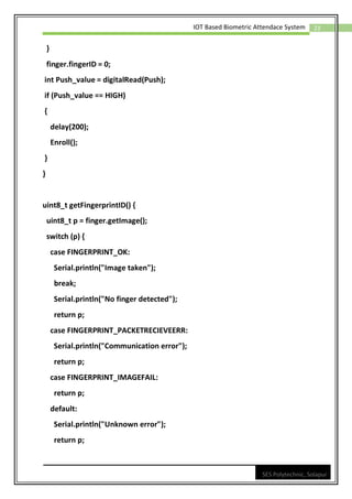 23
IOT Based Biometric Attendace System
SES Polytechnic, Solapur
}
finger.fingerID = 0;
int Push_value = digitalRead(Push);
if (Push_value == HIGH)
{
delay(200);
Enroll();
}
}
uint8_t getFingerprintID() {
uint8_t p = finger.getImage();
switch (p) {
case FINGERPRINT_OK:
Serial.println("Image taken");
break;
Serial.println("No finger detected");
return p;
case FINGERPRINT_PACKETRECIEVEERR:
Serial.println("Communication error");
return p;
case FINGERPRINT_IMAGEFAIL:
return p;
default:
Serial.println("Unknown error");
return p;
 